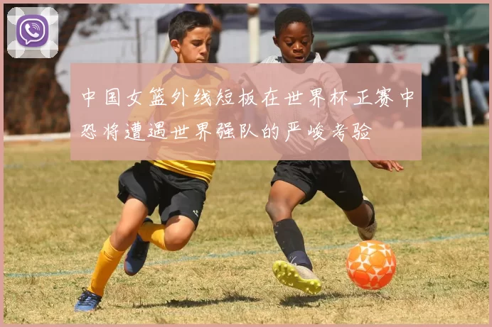中国女篮外线短板在世界杯正赛中恐将遭遇世界强队的严峻考验