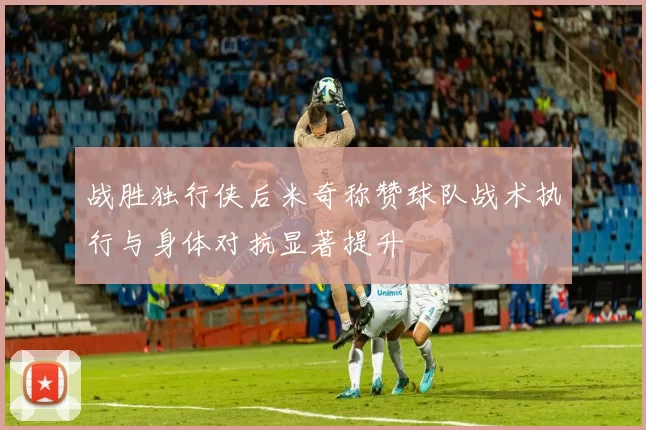 战胜独行侠后米奇称赞球队战术执行与身体对抗显著提升