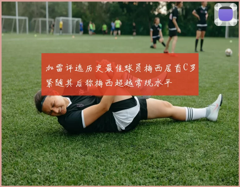 加雷评选历史最佳球员梅西居首C罗紧随其后称梅西超越常规水平