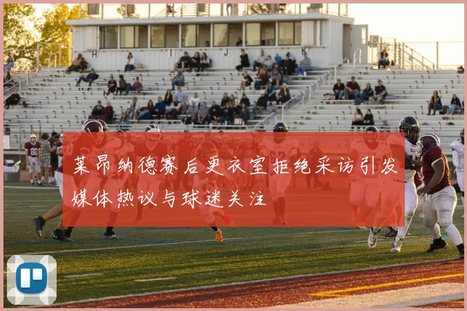 莱昂纳德赛后更衣室拒绝采访引发媒体热议与球迷关注