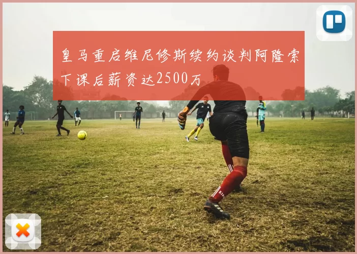 皇马重启维尼修斯续约谈判阿隆索下课后薪资达2500万