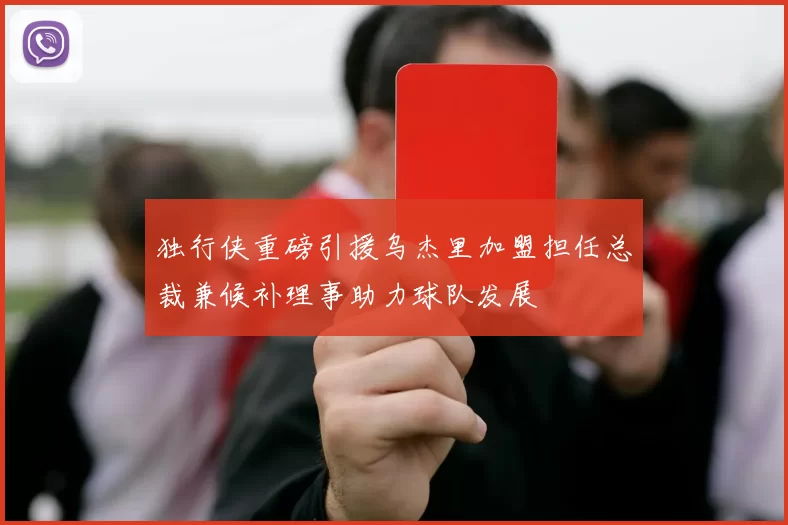 独行侠重磅引援乌杰里加盟担任总裁兼候补理事助力球队发展