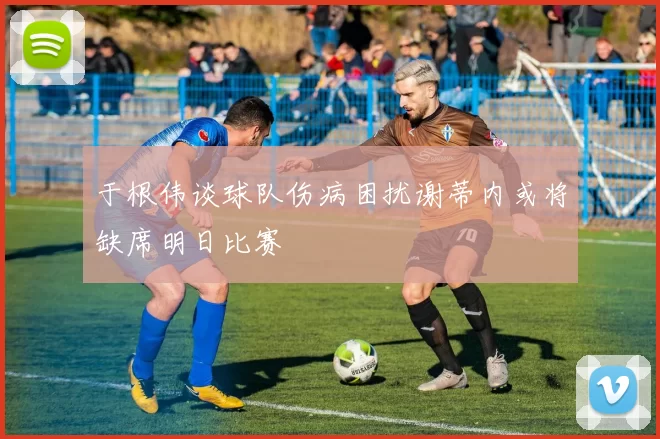 于根伟谈球队伤病困扰谢蒂内或将缺席明日比赛