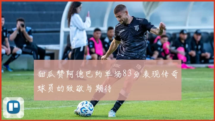 甜瓜赞阿德巴约单场83分表现传奇球员的致敬与期待