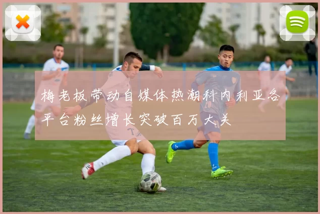 梅老板带动自媒体热潮科内利亚各平台粉丝增长突破百万大关