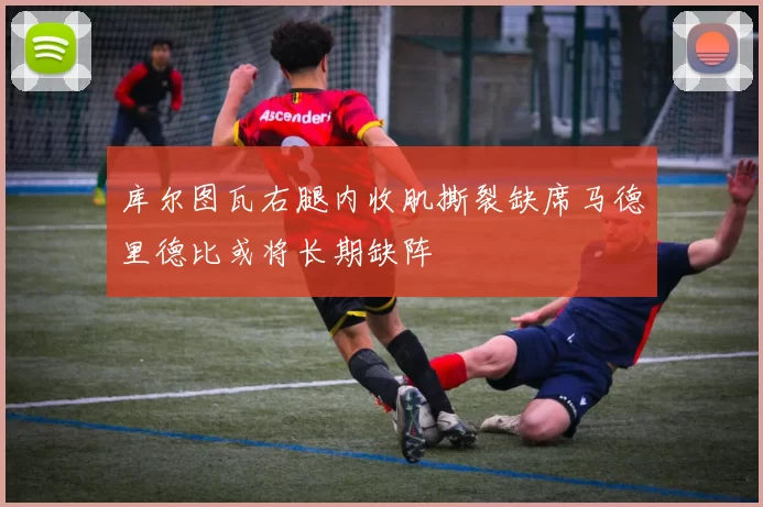 库尔图瓦右腿内收肌撕裂缺席马德里德比或将长期缺阵