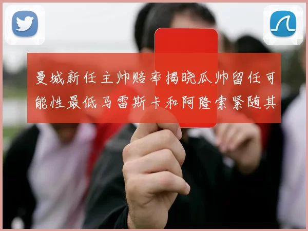 曼城新任主帅赔率揭晓瓜帅留任可能性最低马雷斯卡和阿隆索紧随其后