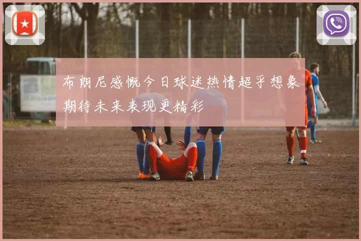 布朗尼感慨今日球迷热情超乎想象期待未来表现更精彩