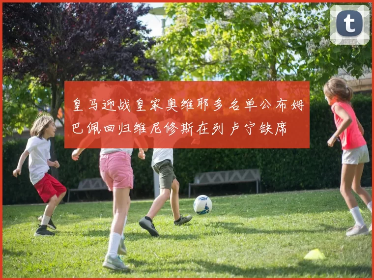 皇马迎战皇家奥维耶多名单公布姆巴佩回归维尼修斯在列卢宁缺席
