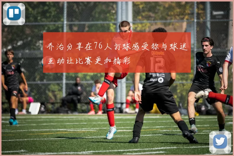 乔治分享在76人打球感受称与球迷互动让比赛更加精彩