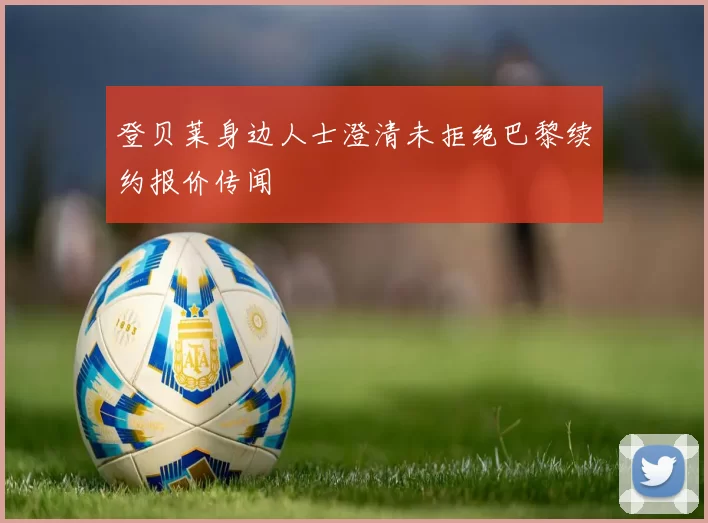 登贝莱身边人士澄清未拒绝巴黎续约报价传闻
