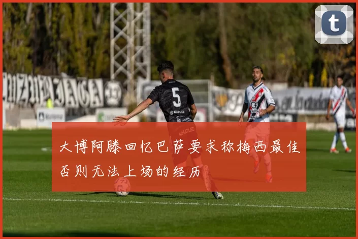 大博阿滕回忆巴萨要求称梅西最佳否则无法上场的经历