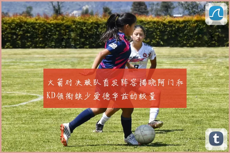 火箭对决狼队首发阵容揭晓阿门和KD领衔缺少爱德华兹的较量