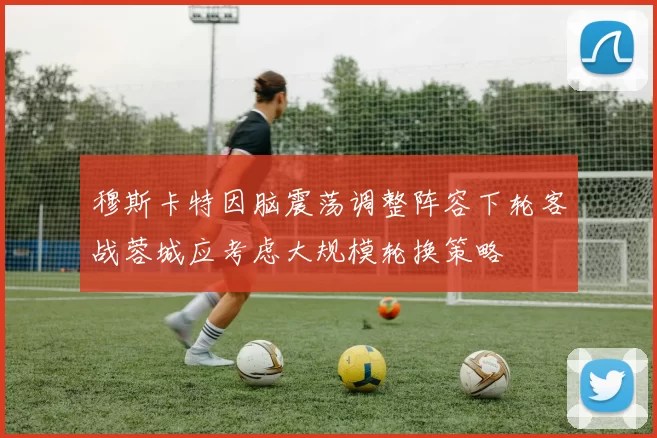穆斯卡特因脑震荡调整阵容下轮客战蓉城应考虑大规模轮换策略