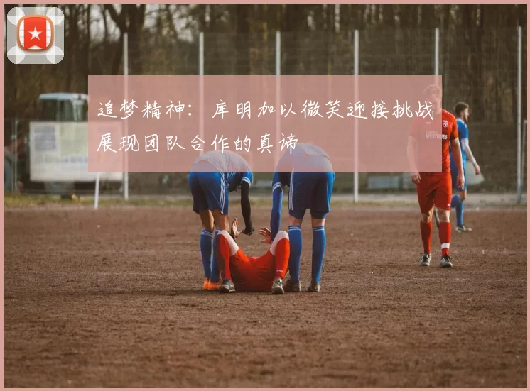 追梦精神：库明加以微笑迎接挑战展现团队合作的真谛