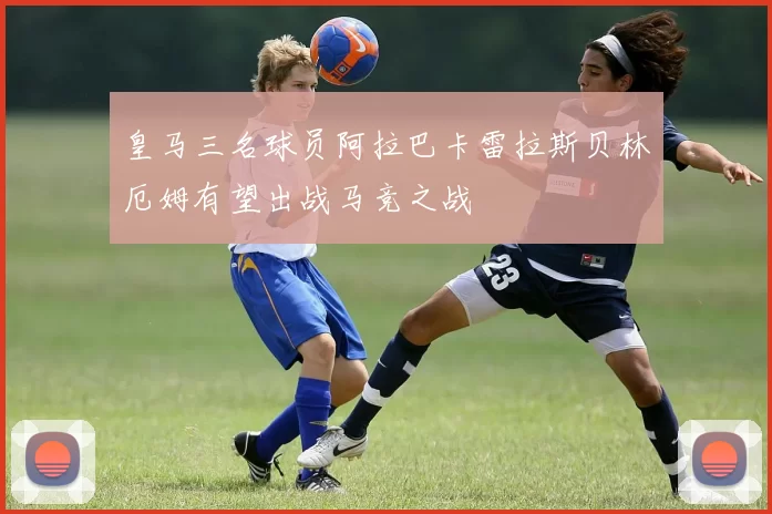 皇马三名球员阿拉巴卡雷拉斯贝林厄姆有望出战马竞之战