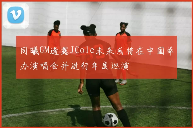 同曦GM透露JCole未来或将在中国举办演唱会并进行年度巡演