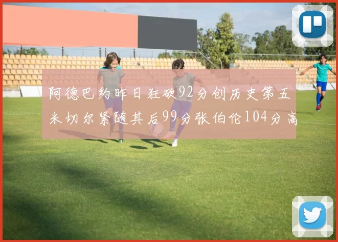 阿德巴约昨日狂砍92分创历史第五米切尔紧随其后99分张伯伦104分高居第一