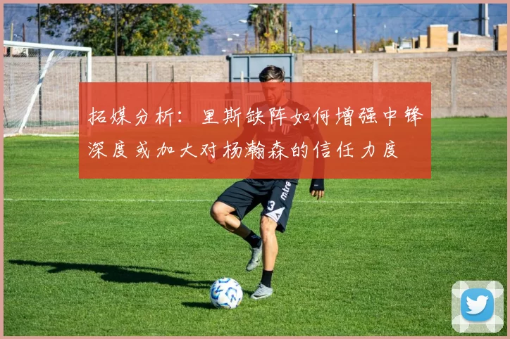 拓媒分析：里斯缺阵如何增强中锋深度或加大对杨瀚森的信任力度