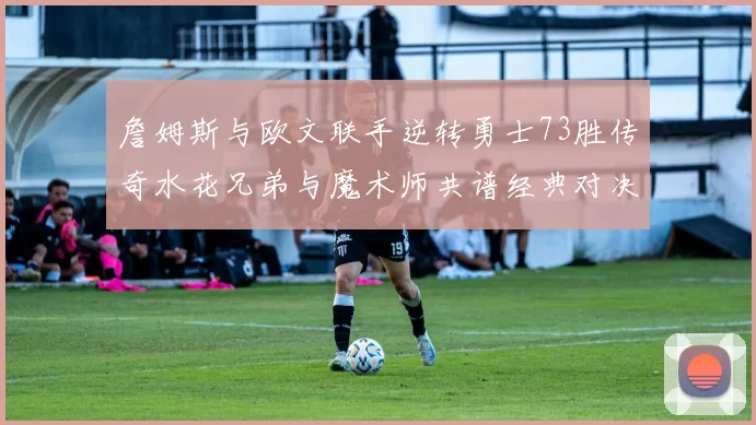 詹姆斯与欧文联手逆转勇士73胜传奇水花兄弟与魔术师共谱经典对决