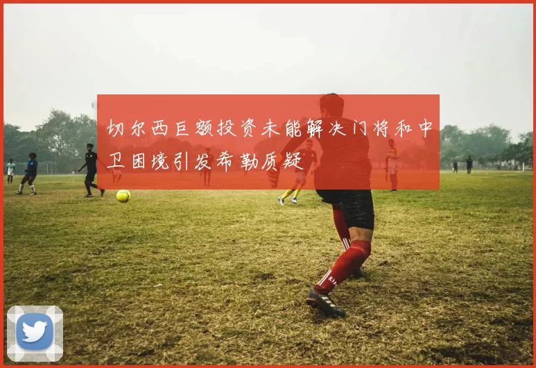切尔西巨额投资未能解决门将和中卫困境引发希勒质疑