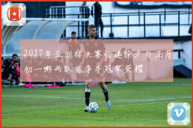 2027年亚洲杯决赛恰逢除夕与正月初一哪两队将争夺冠军荣耀